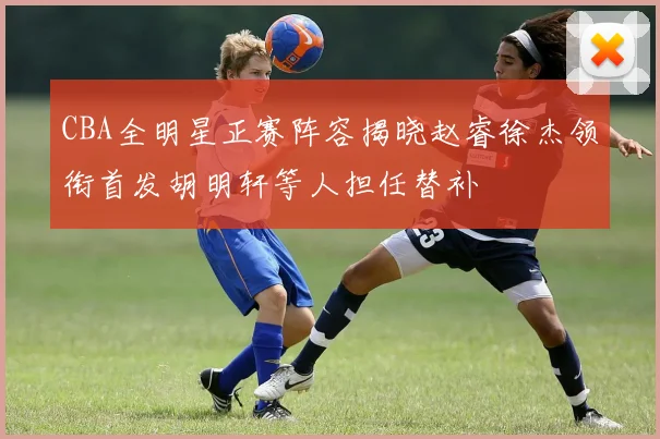 CBA全明星正赛阵容揭晓赵睿徐杰领衔首发胡明轩等人担任替补