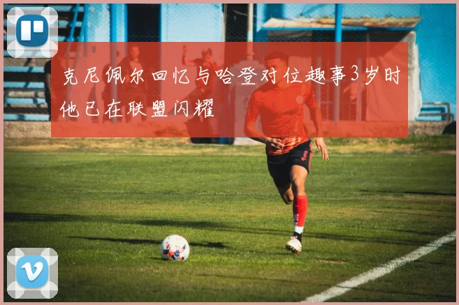 克尼佩尔回忆与哈登对位趣事3岁时他已在联盟闪耀