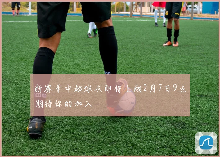新赛季中超球衣即将上线2月7日9点期待你的加入