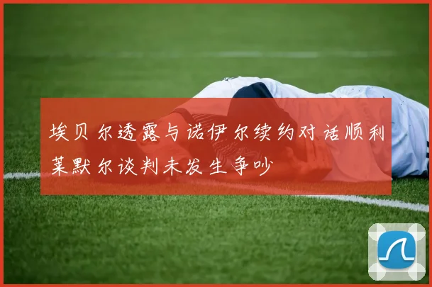 埃贝尔透露与诺伊尔续约对话顺利莱默尔谈判未发生争吵