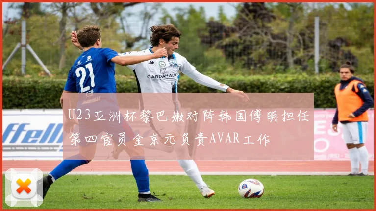 U23亚洲杯黎巴嫩对阵韩国傅明担任第四官员金京元负责AVAR工作