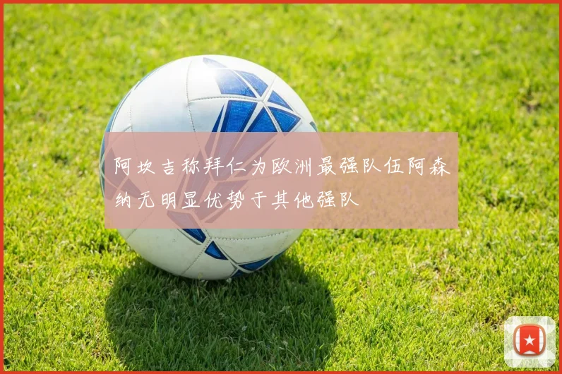 阿坎吉称拜仁为欧洲最强队伍阿森纳无明显优势于其他强队