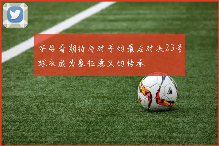 字母哥期待与对手的最后对决23号球衣成为象征意义的传承