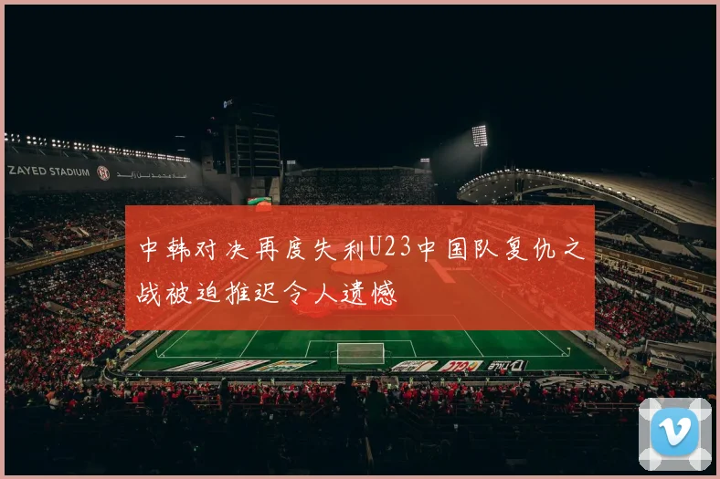 中韩对决再度失利U23中国队复仇之战被迫推迟令人遗憾