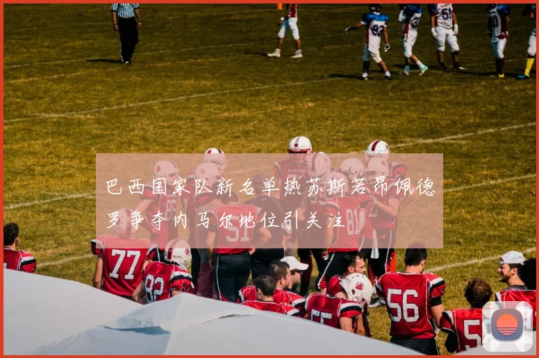 巴西国家队新名单热苏斯若昂佩德罗争夺内马尔地位引关注