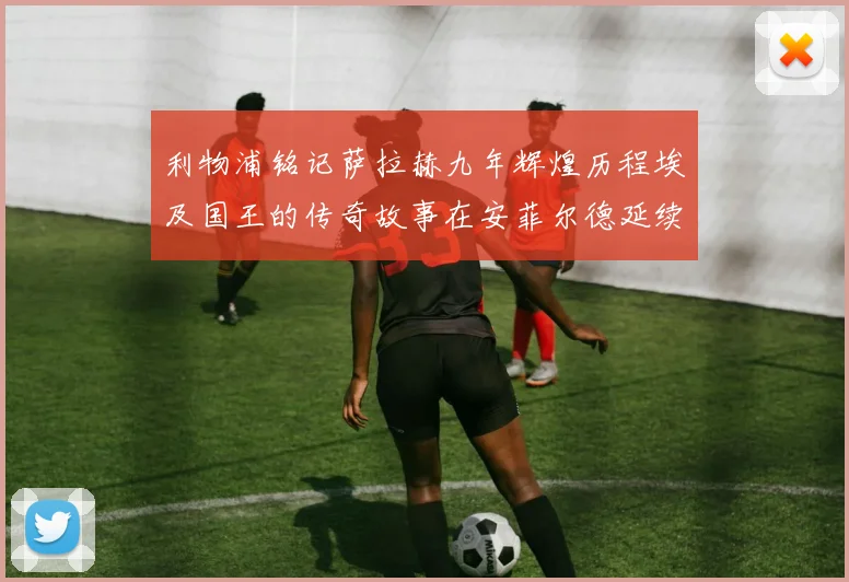 利物浦铭记萨拉赫九年辉煌历程埃及国王的传奇故事在安菲尔德延续