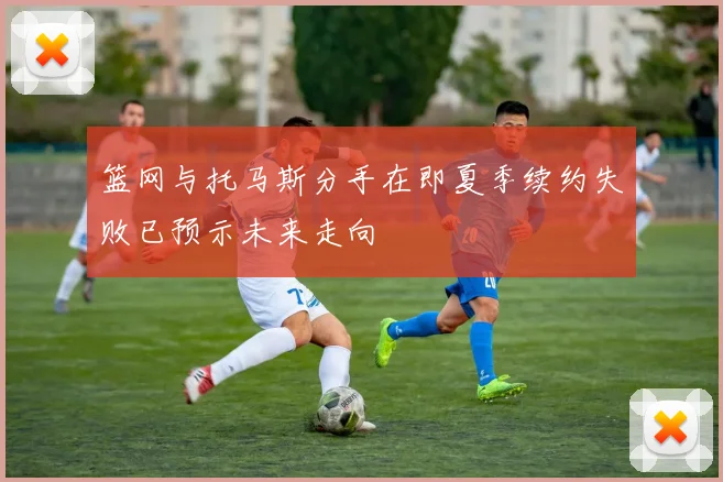 篮网与托马斯分手在即夏季续约失败已预示未来走向