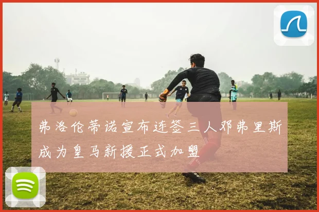 弗洛伦蒂诺宣布连签三人邓弗里斯成为皇马新援正式加盟
